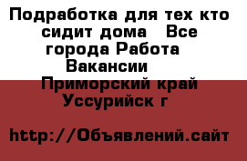 Подработка для тех,кто сидит дома - Все города Работа » Вакансии   . Приморский край,Уссурийск г.